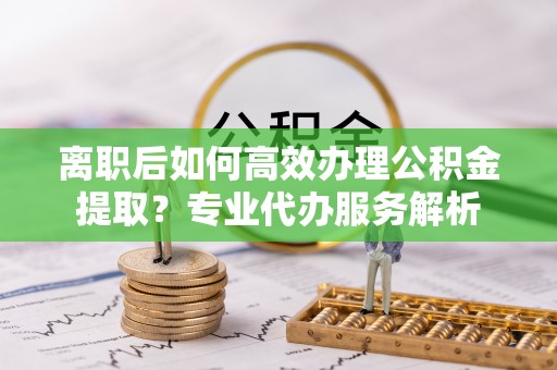 易门离职后如何高效办理公积金提取？专业代办服务解析