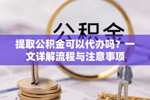 易门提取公积金可以代办吗？一文详解流程与注意事项