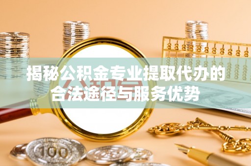 易门揭秘公积金专业提取代办的合法途径与服务优势