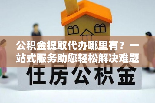 易门公积金提取代办哪里有？一站式服务助您轻松解决难题