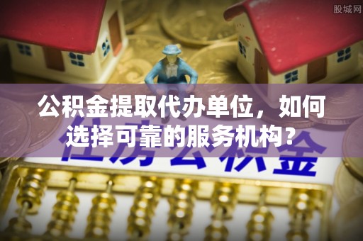 易门公积金提取代办单位，如何选择可靠的服务机构？