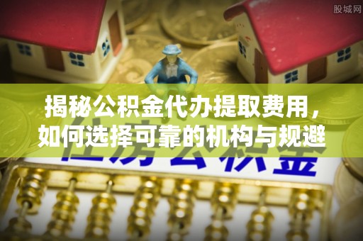 易门揭秘公积金代办提取费用，如何选择可靠的机构与规避潜在风险