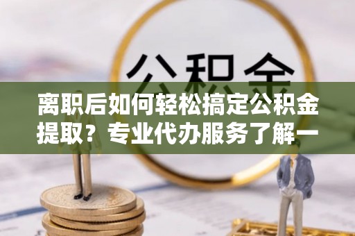 易门离职后如何轻松搞定公积金提取？专业代办服务了解一下