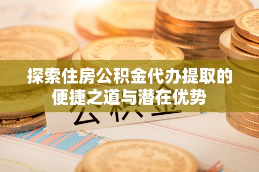 易门探索住房公积金代办提取的便捷之道与潜在优势