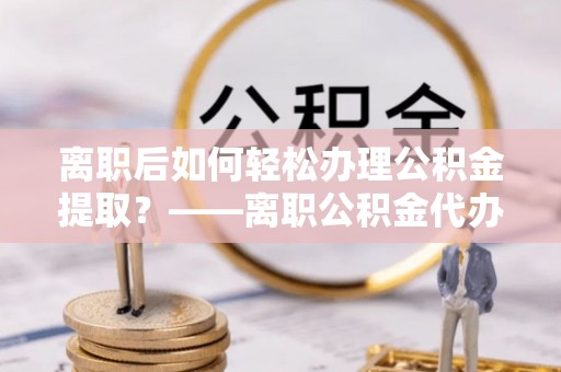 易门离职后如何轻松办理公积金提取？——离职公积金代办提取服务详解