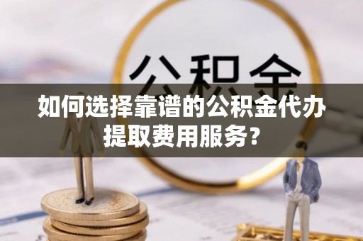 易门如何选择靠谱的公积金代办提取费用服务？