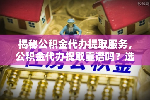 易门揭秘公积金代办提取服务，公积金代办提取靠谱吗？选择前你需要知道这些！