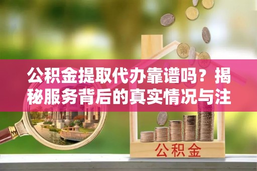 易门公积金提取代办靠谱吗？揭秘服务背后的真实情况与注意事项