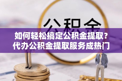 易门如何轻松搞定公积金提取？代办公积金提取服务成热门选择