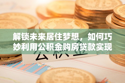 易门解锁未来居住梦想，如何巧妙利用公积金购房贷款实现房产投资