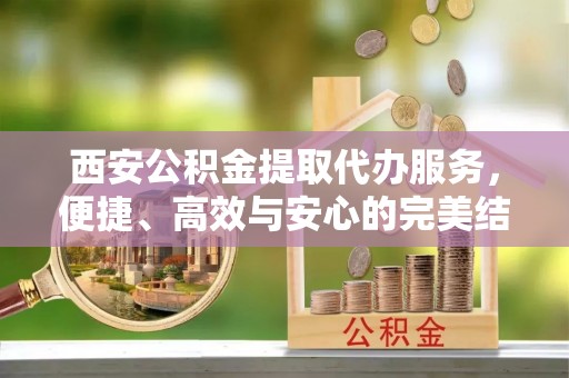 易门西安公积金提取代办服务，便捷、高效与安心的完美结合