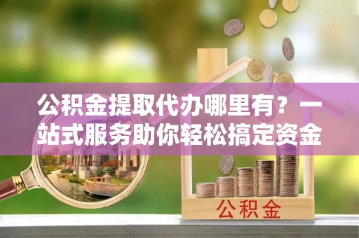 易门公积金提取代办哪里有？一站式服务助你轻松搞定资金难题