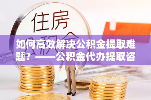 易门如何高效解决公积金提取难题？——公积金代办提取咨询服务全解析