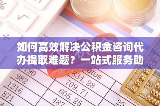 易门如何高效解决公积金咨询代办提取难题？一站式服务助您轻松搞定