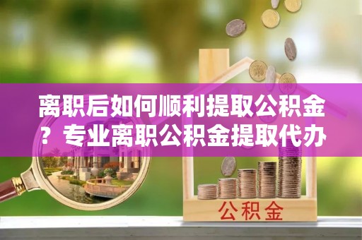 易门离职后如何顺利提取公积金？专业离职公积金提取代办服务指南