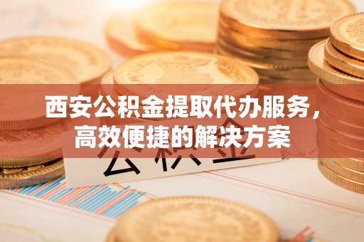易门西安公积金提取代办服务，高效便捷的解决方案