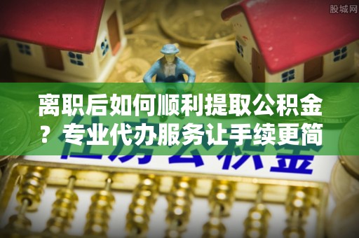 易门离职后如何顺利提取公积金？专业代办服务让手续更简单