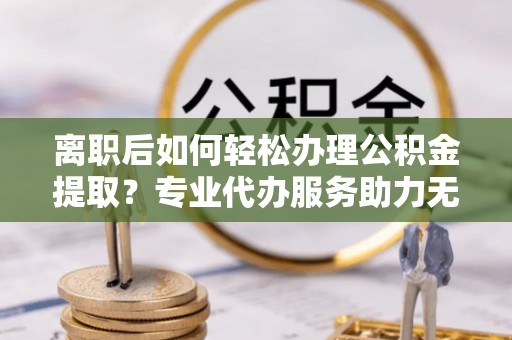 易门离职后如何轻松办理公积金提取？专业代办服务助力无忧