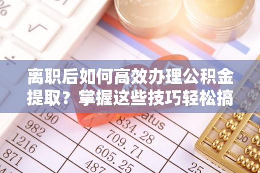 易门离职后如何高效办理公积金提取？掌握这些技巧轻松搞定