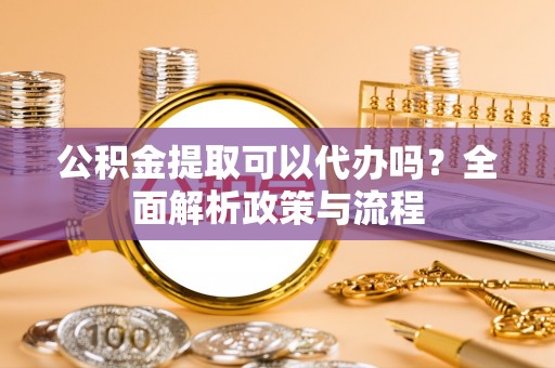 易门公积金提取可以代办吗？全面解析政策与流程