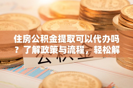 易门住房公积金提取可以代办吗？了解政策与流程，轻松解决你的疑问