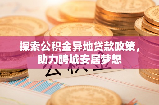 易门探索公积金异地贷款政策，助力跨城安居梦想