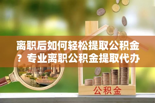 易门离职后如何轻松提取公积金？专业离职公积金提取代办服务指南