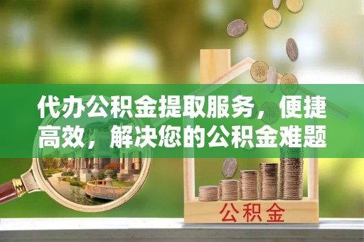 易门代办公积金提取服务，便捷高效，解决您的公积金难题