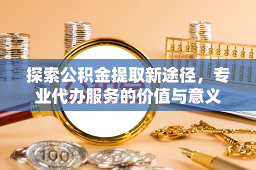 易门探索公积金提取新途径，专业代办服务的价值与意义