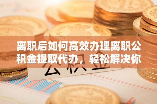 易门离职后如何高效办理离职公积金提取代办，轻松解决你的后顾之忧