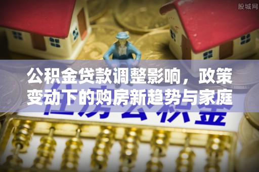 易门公积金贷款调整影响，政策变动下的购房新趋势与家庭财务规划