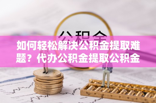易门如何轻松解决公积金提取难题？代办公积金提取公积金服务详解