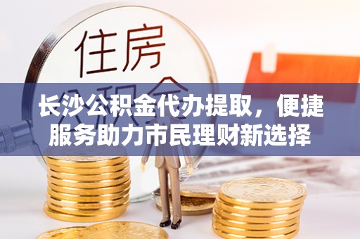 易门长沙公积金代办提取，便捷服务助力市民理财新选择