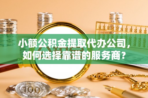 易门小额公积金提取代办公司，如何选择靠谱的服务商？