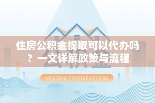 易门住房公积金提取可以代办吗？一文详解政策与流程