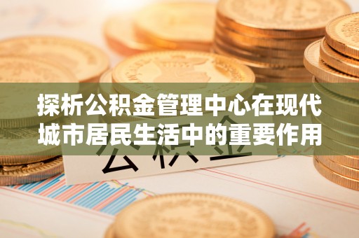易门探析公积金管理中心在现代城市居民生活中的重要作用