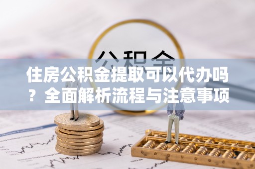 易门住房公积金提取可以代办吗？全面解析流程与注意事项
