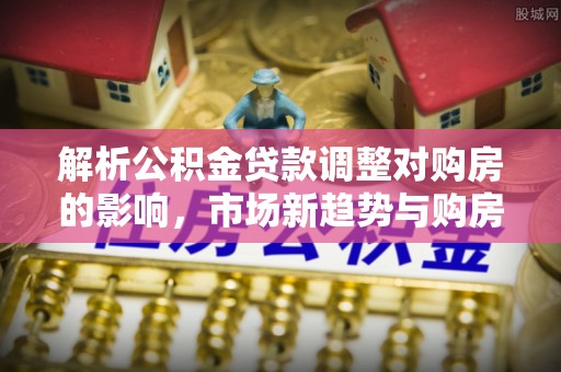 易门解析公积金贷款调整对购房的影响，市场新趋势与购房者策略
