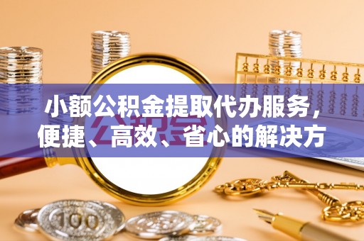易门小额公积金提取代办服务，便捷、高效、省心的解决方案