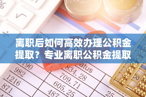 易门离职后如何高效办理公积金提取？专业离职公积金提取代办服务指南