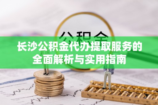 易门长沙公积金代办提取服务的全面解析与实用指南