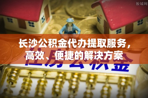 易门长沙公积金代办提取服务，高效、便捷的解决方案