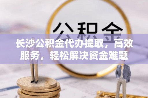 易门长沙公积金代办提取，高效服务，轻松解决资金难题
