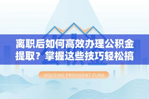 易门离职后如何高效办理公积金提取？掌握这些技巧轻松搞定