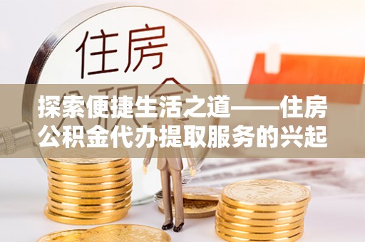 易门探索便捷生活之道——住房公积金代办提取服务的兴起与未来