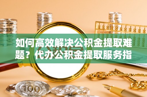 易门如何高效解决公积金提取难题？代办公积金提取服务指南