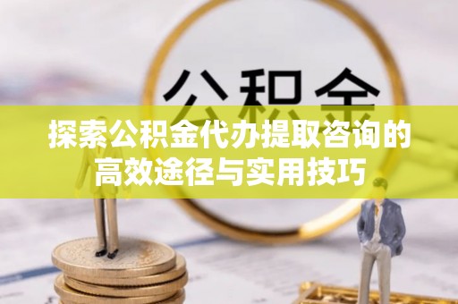 易门探索公积金代办提取咨询的高效途径与实用技巧